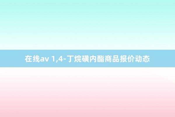 在线av 1，4-丁烷磺内酯商品报价动态