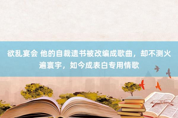 欲乱宴会 他的自裁遗书被改编成歌曲，却不测火遍寰宇，如今成表白专用情歌