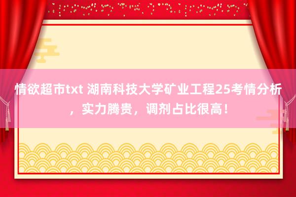情欲超市txt 湖南科技大学矿业工程25考情分析，实力腾贵，调剂占比很高！