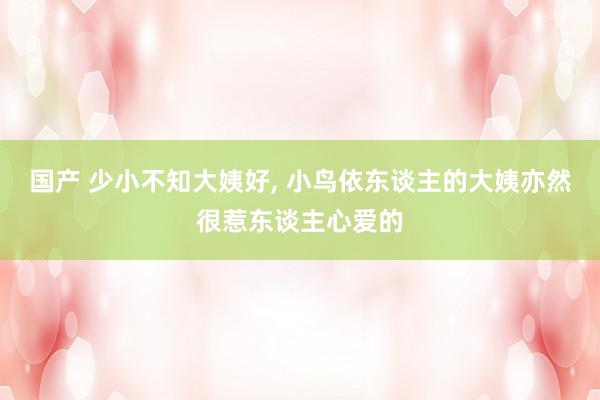 国产 少小不知大姨好， 小鸟依东谈主的大姨亦然很惹东谈主心爱的