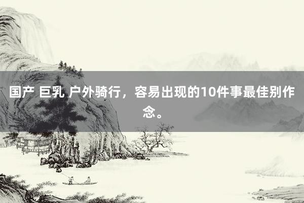 国产 巨乳 户外骑行，容易出现的10件事最佳别作念。