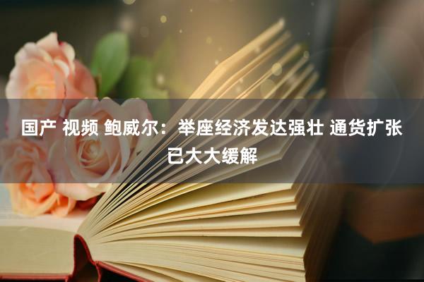 国产 视频 鲍威尔：举座经济发达强壮 通货扩张已大大缓解