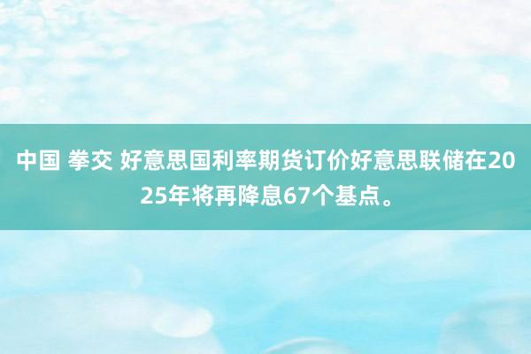 中国 拳交 好意思国利率期货订价好意思联储在2025年将再降息67个基点。