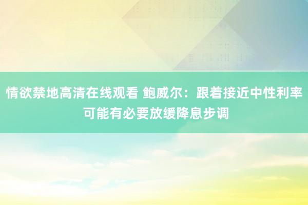 情欲禁地高清在线观看 鲍威尔：跟着接近中性利率 可能有必要放缓降息步调