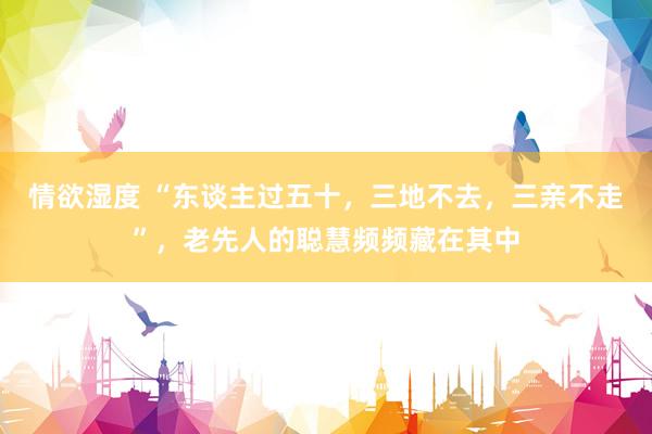 情欲湿度 “东谈主过五十，三地不去，三亲不走”，老先人的聪慧频频藏在其中