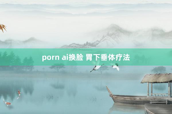 porn ai换脸 胃下垂体疗法