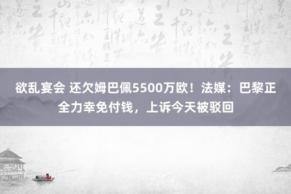 欲乱宴会 还欠姆巴佩5500万欧！法媒：巴黎正全力幸免付钱，上诉今天被驳回