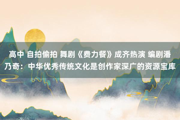 高中 自拍偷拍 舞剧《费力餐》成齐热演 编剧潘乃奇：中华优秀传统文化是创作家深广的资源宝库