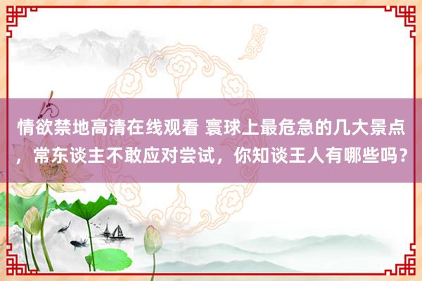 情欲禁地高清在线观看 寰球上最危急的几大景点，常东谈主不敢应对尝试，你知谈王人有哪些吗？