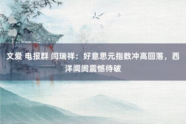 文爱 电报群 闫瑞祥：好意思元指数冲高回落，西洋阛阓震憾待破