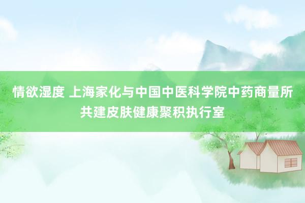情欲湿度 上海家化与中国中医科学院中药商量所共建皮肤健康聚积执行室