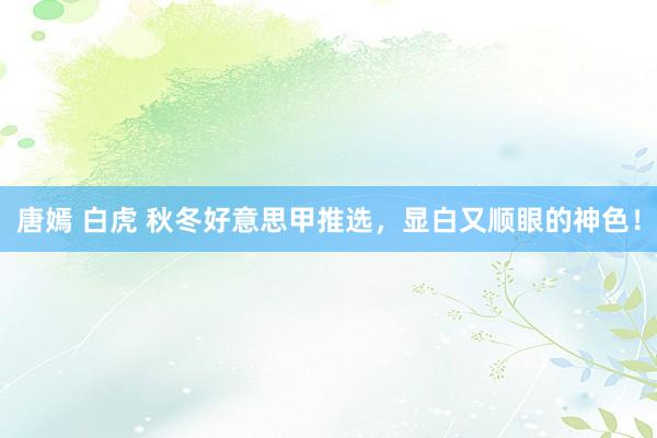 唐嫣 白虎 秋冬好意思甲推选，显白又顺眼的神色！