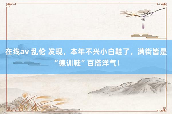 在线av 乱伦 发现，本年不兴小白鞋了，满街皆是“德训鞋”百搭洋气！