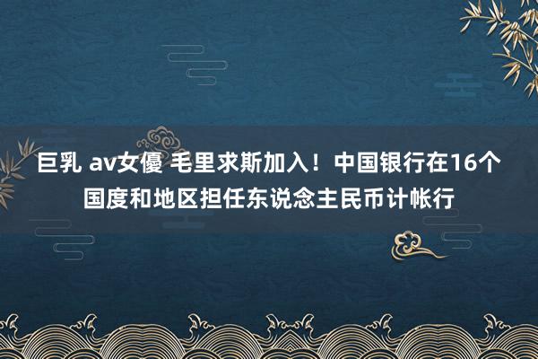 巨乳 av女優 毛里求斯加入！中国银行在16个国度和地区担任东说念主民币计帐行
