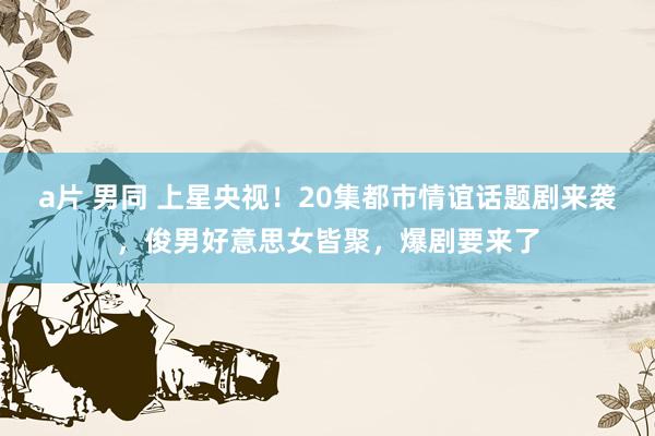 a片 男同 上星央视！20集都市情谊话题剧来袭，俊男好意思女皆聚，爆剧要来了