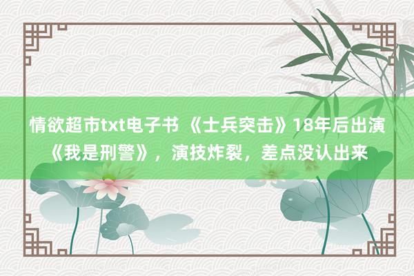 情欲超市txt电子书 《士兵突击》18年后出演《我是刑警》，演技炸裂，差点没认出来