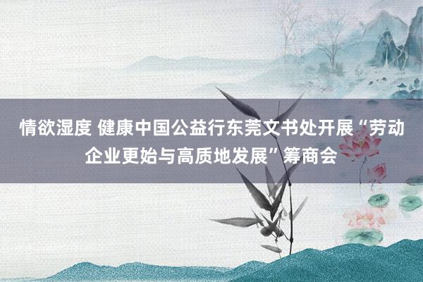 情欲湿度 健康中国公益行东莞文书处开展“劳动企业更始与高质地发展”筹商会