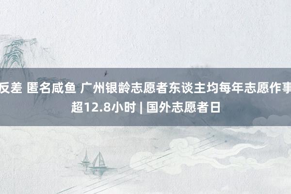 反差 匿名咸鱼 广州银龄志愿者东谈主均每年志愿作事超12.8小时 | 国外志愿者日