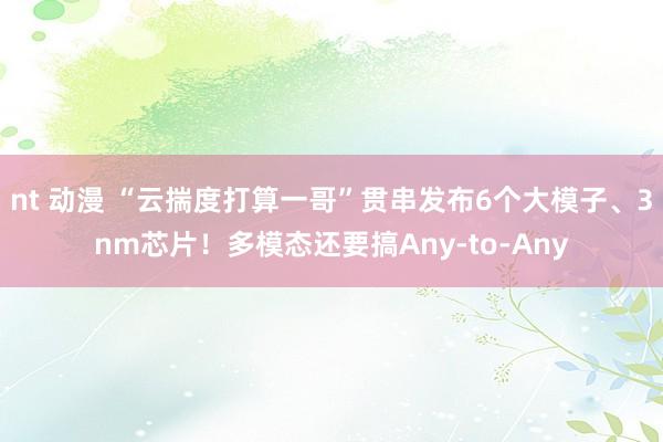 nt 动漫 “云揣度打算一哥”贯串发布6个大模子、3nm芯片！多模态还要搞Any-to-Any