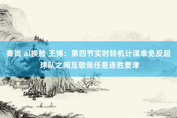秦岚 ai换脸 王博：第四节实时转机计谋幸免反超 球队之间互敬佩任是连胜要津