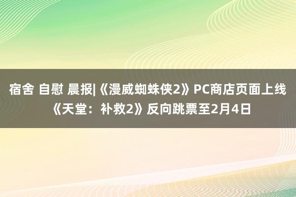 宿舍 自慰 晨报|《漫威蜘蛛侠2》PC商店页面上线 《天堂：补救2》反向跳票至2月4日