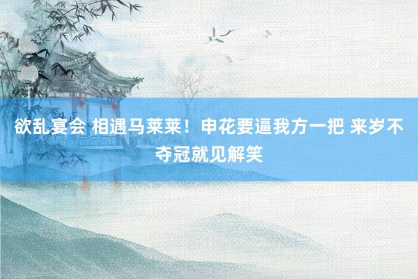 欲乱宴会 相遇马莱莱！申花要逼我方一把 来岁不夺冠就见解笑