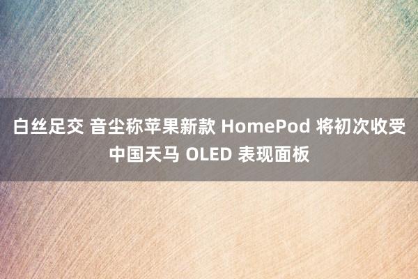 白丝足交 音尘称苹果新款 HomePod 将初次收受中国天马 OLED 表现面板
