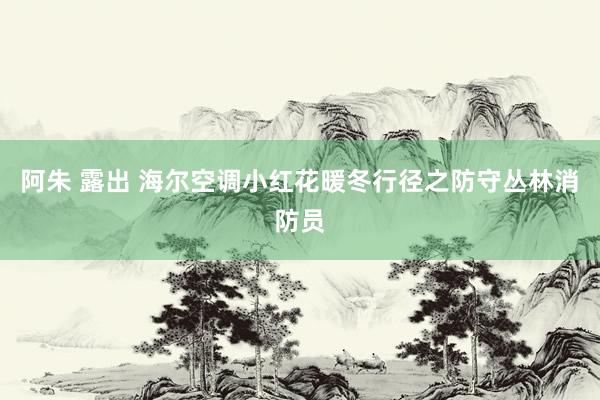 阿朱 露出 海尔空调小红花暖冬行径之防守丛林消防员