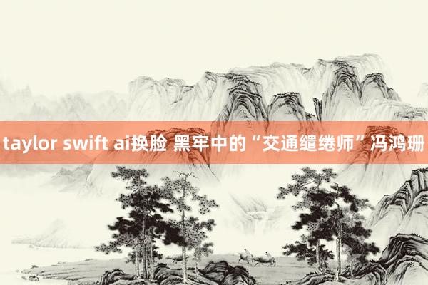 taylor swift ai换脸 黑牢中的“交通缱绻师”冯鸿珊