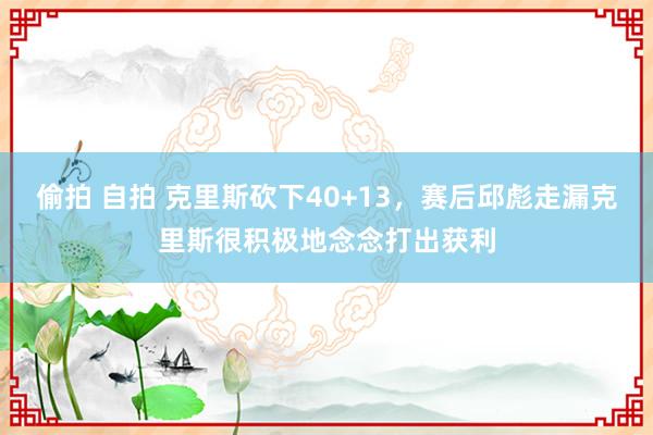 偷拍 自拍 克里斯砍下40+13，赛后邱彪走漏克里斯很积极地念念打出获利