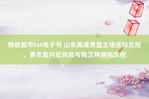 情欲超市txt电子书 山东高速男篮主场逆转北控，更衣室内纪民尚与陶汉林拥抱庆祝