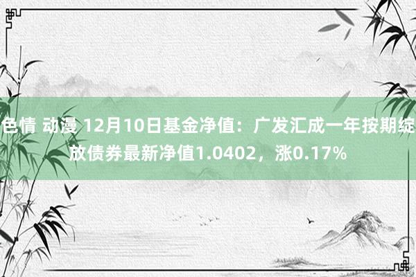 色情 动漫 12月10日基金净值：广发汇成一年按期绽放债券最新净值1.0402，涨0.17%