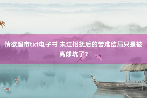 情欲超市txt电子书 宋江招抚后的苦难结局只是被高俅坑了？