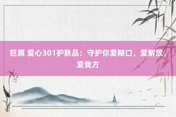 巨屌 爱心301护肤品：守护你爱糊口，爱解放，爱我方