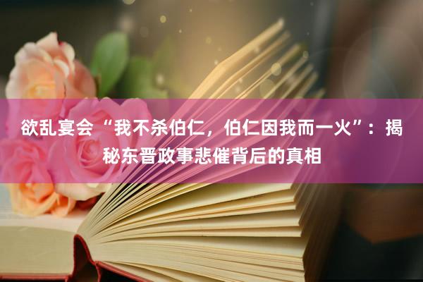 欲乱宴会 “我不杀伯仁，伯仁因我而一火”：揭秘东晋政事悲催背后的真相