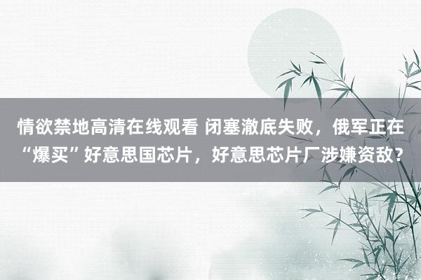 情欲禁地高清在线观看 闭塞澈底失败，俄军正在“爆买”好意思国芯片，好意思芯片厂涉嫌资敌？