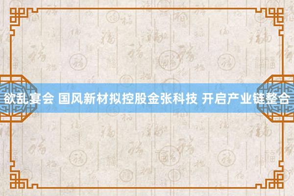 欲乱宴会 国风新材拟控股金张科技 开启产业链整合
