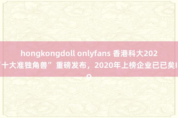 hongkongdoll onlyfans 香港科大2024“十大准独角兽” 重磅发布，2020年上榜企业已已矣IPO