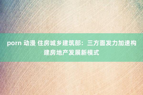 porn 动漫 住房城乡建筑部：三方面发力加速构建房地产发展新模式