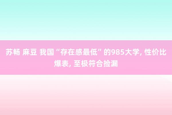 苏畅 麻豆 我国“存在感最低”的985大学， 性价比爆表， 至极符合捡漏