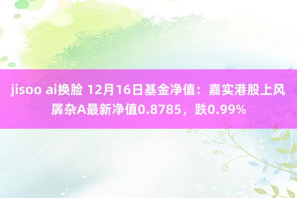 jisoo ai换脸 12月16日基金净值：嘉实港股上风羼杂A最新净值0.8785，跌0.99%