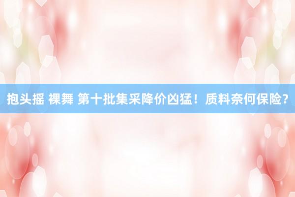 抱头摇 裸舞 第十批集采降价凶猛！质料奈何保险？