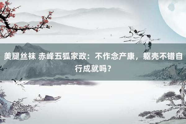 美腿丝袜 赤峰五狐家政：不作念产康，躯壳不错自行成就吗？