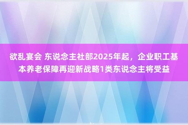 欲乱宴会 东说念主社部2025年起，企业职工基本养老保障再迎新战略1类东说念主将受益