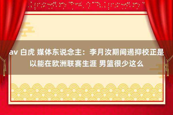 av 白虎 媒体东说念主：李月汝期间遏抑校正是以能在欧洲联赛生涯 男篮很少这么