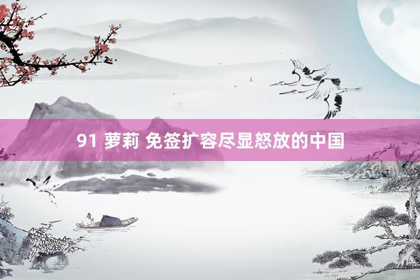 91 萝莉 免签扩容尽显怒放的中国