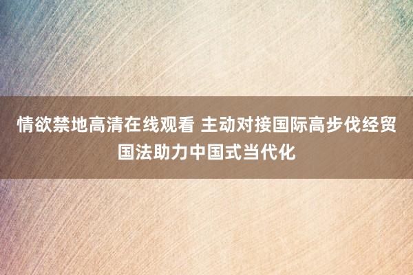 情欲禁地高清在线观看 主动对接国际高步伐经贸国法助力中国式当代化