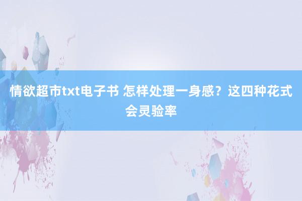 情欲超市txt电子书 怎样处理一身感？这四种花式会灵验率
