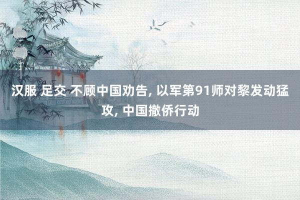 汉服 足交 不顾中国劝告， 以军第91师对黎发动猛攻， 中国撤侨行动