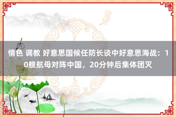 情色 调教 好意思国候任防长谈中好意思海战：10艘航母对阵中国，20分钟后集体团灭